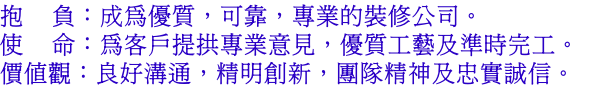 抱    負：成為優質，可靠，專業的裝修公司。
使    命：為客戶提拱專業意見，優質工藝及準時完工。
價值觀：良好溝通，精明創新，團隊精神及忠實誠信。
